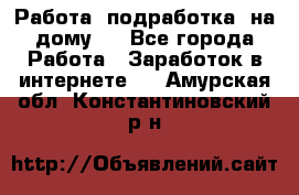 Работа (подработка) на дому   - Все города Работа » Заработок в интернете   . Амурская обл.,Константиновский р-н